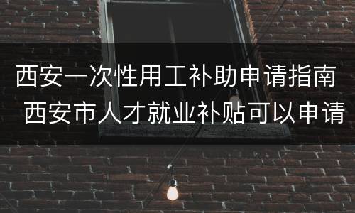 西安一次性用工补助申请指南 西安市人才就业补贴可以申请几次