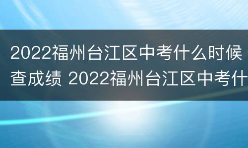2022福州台江区中考什么时候查成绩 2022福州台江区中考什么时候查成绩出来