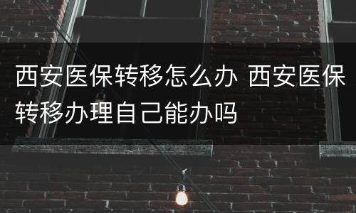 西安医保转移怎么办 西安医保转移办理自己能办吗