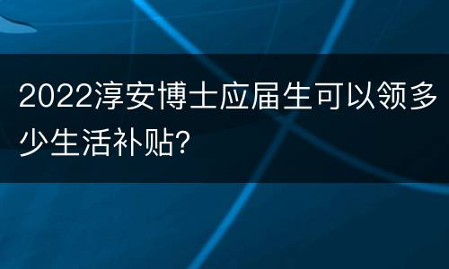 2022淳安博士应届生可以领多少生活补贴？