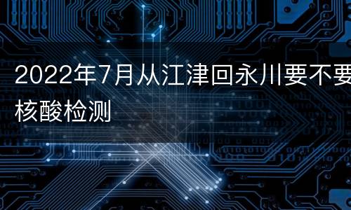 2022年7月从江津回永川要不要核酸检测