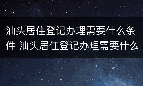 汕头居住登记办理需要什么条件 汕头居住登记办理需要什么条件和材料