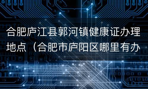 合肥庐江县郭河镇健康证办理地点（合肥市庐阳区哪里有办健康证的地方）