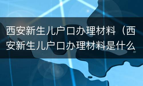 西安新生儿户口办理材料（西安新生儿户口办理材料是什么）