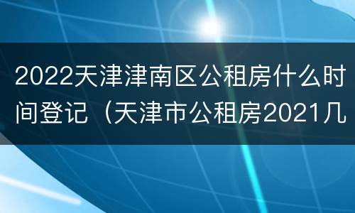 2022天津津南区公租房什么时间登记（天津市公租房2021几月份申请）
