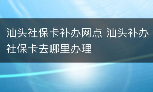 汕头社保卡补办网点 汕头补办社保卡去哪里办理