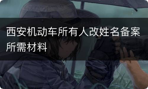 西安机动车所有人改姓名备案所需材料