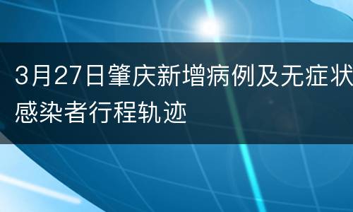 3月27日肇庆新增病例及无症状感染者行程轨迹