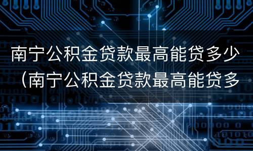 南宁公积金贷款最高能贷多少（南宁公积金贷款最高能贷多少万）