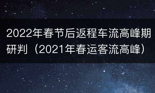 2022年春节后返程车流高峰期研判（2021年春运客流高峰）