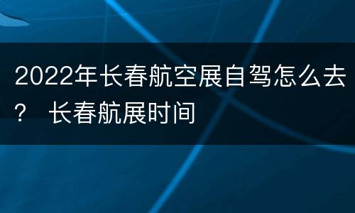 2022年长春航空展自驾怎么去？ 长春航展时间
