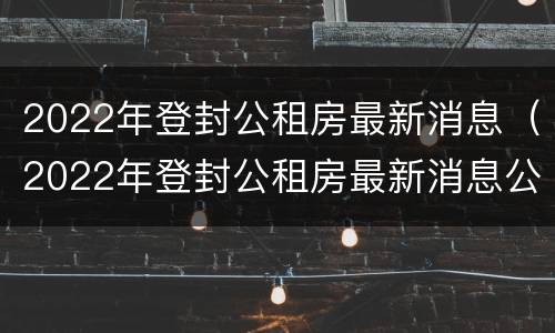 2022年登封公租房最新消息（2022年登封公租房最新消息公布）