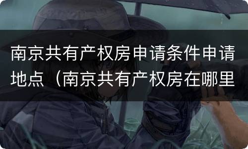 南京共有产权房申请条件申请地点（南京共有产权房在哪里申请）