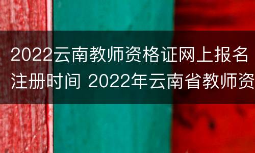 2022云南教师资格证网上报名注册时间 2022年云南省教师资格证报名时间