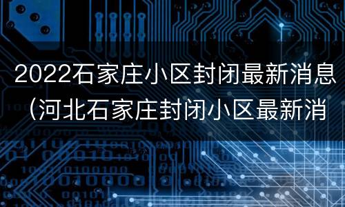 2022石家庄小区封闭最新消息（河北石家庄封闭小区最新消息）