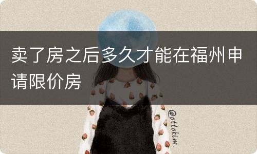 卖了房之后多久才能在福州申请限价房