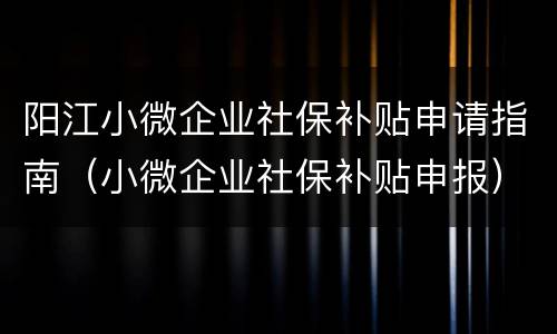 阳江小微企业社保补贴申请指南（小微企业社保补贴申报）