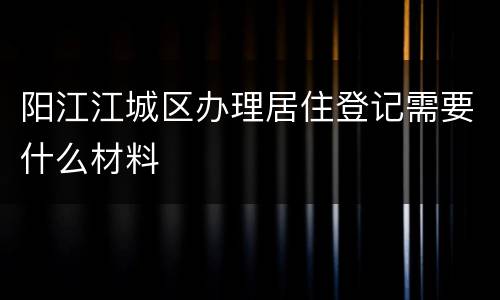 阳江江城区办理居住登记需要什么材料