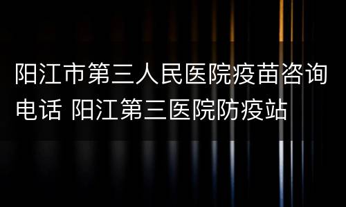 阳江市第三人民医院疫苗咨询电话 阳江第三医院防疫站