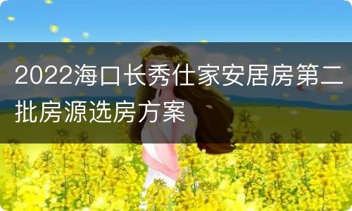 2022海口长秀仕家安居房第二批房源选房方案