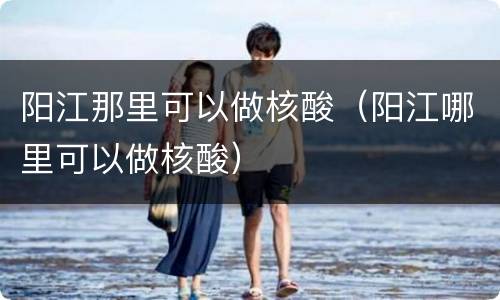 阳江那里可以做核酸（阳江哪里可以做核酸）