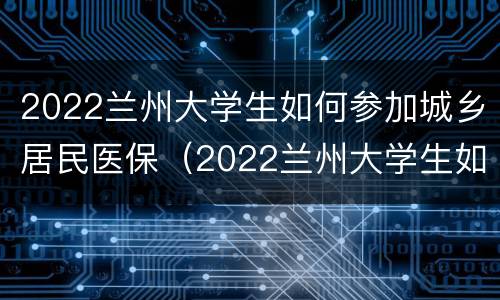 2022兰州大学生如何参加城乡居民医保（2022兰州大学生如何参加城乡居民医保缴费）