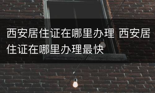 西安居住证在哪里办理 西安居住证在哪里办理最快