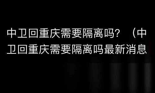 中卫回重庆需要隔离吗？（中卫回重庆需要隔离吗最新消息）