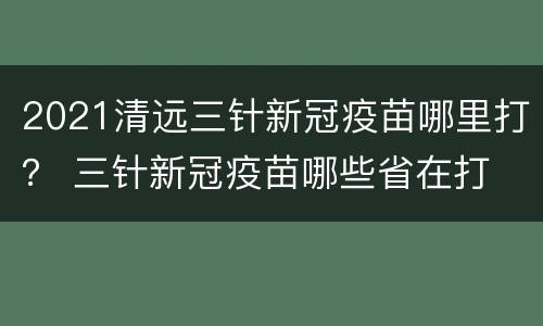 2021清远三针新冠疫苗哪里打？ 三针新冠疫苗哪些省在打