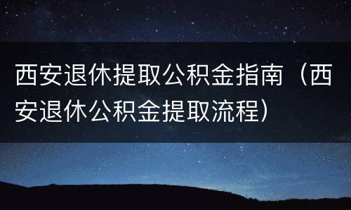 西安退休提取公积金指南（西安退休公积金提取流程）