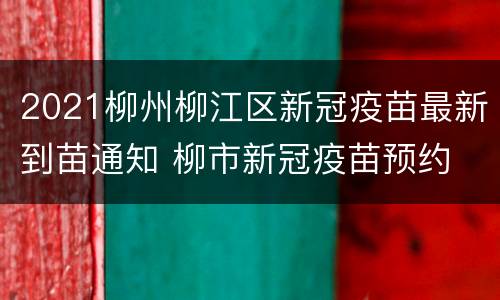 2021柳州柳江区新冠疫苗最新到苗通知 柳市新冠疫苗预约