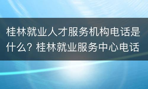 桂林就业人才服务机构电话是什么? 桂林就业服务中心电话