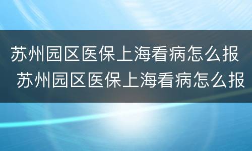 苏州园区医保上海看病怎么报 苏州园区医保上海看病怎么报销