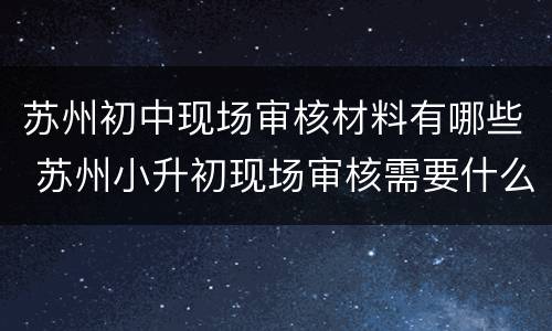 苏州初中现场审核材料有哪些 苏州小升初现场审核需要什么材料