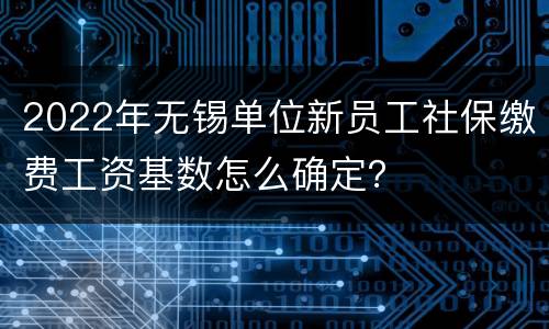 2022年无锡单位新员工社保缴费工资基数怎么确定？