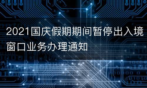 2021国庆假期期间暂停出入境窗口业务办理通知
