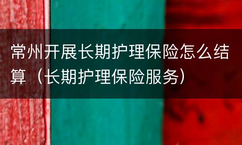 常州开展长期护理保险怎么结算（长期护理保险服务）