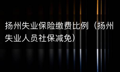 扬州失业保险缴费比例（扬州失业人员社保减免）