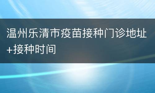 温州乐清市疫苗接种门诊地址+接种时间