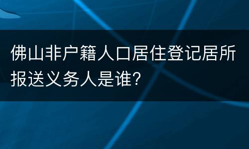 佛山非户籍人口居住登记居所报送义务人是谁?