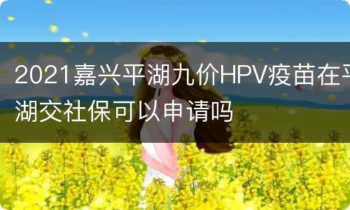 2021嘉兴平湖九价HPV疫苗在平湖交社保可以申请吗