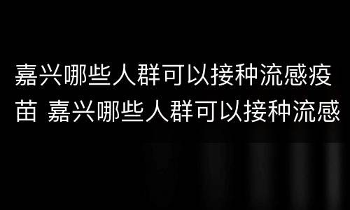 嘉兴哪些人群可以接种流感疫苗 嘉兴哪些人群可以接种流感疫苗的