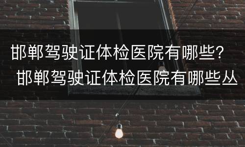 邯郸驾驶证体检医院有哪些？ 邯郸驾驶证体检医院有哪些丛台区