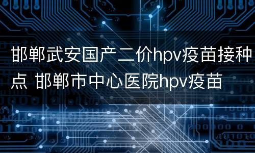 邯郸武安国产二价hpv疫苗接种点 邯郸市中心医院hpv疫苗