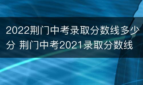 2022荆门中考录取分数线多少分 荆门中考2021录取分数线