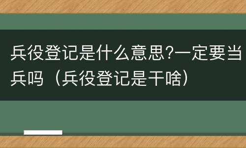 兵役登记是什么意思?一定要当兵吗（兵役登记是干啥）