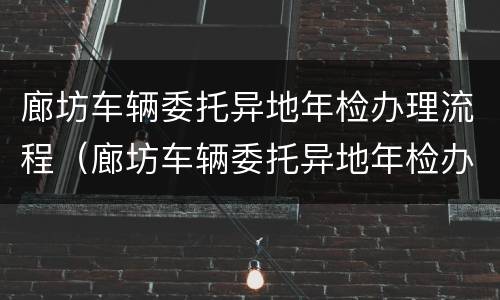 廊坊车辆委托异地年检办理流程（廊坊车辆委托异地年检办理流程及费用）