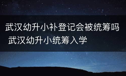 武汉幼升小补登记会被统筹吗 武汉幼升小统筹入学