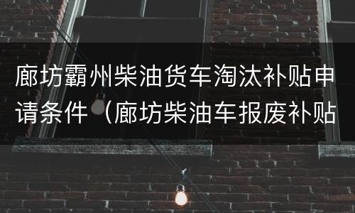 廊坊霸州柴油货车淘汰补贴申请条件（廊坊柴油车报废补贴）