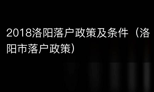 2018洛阳落户政策及条件（洛阳市落户政策）